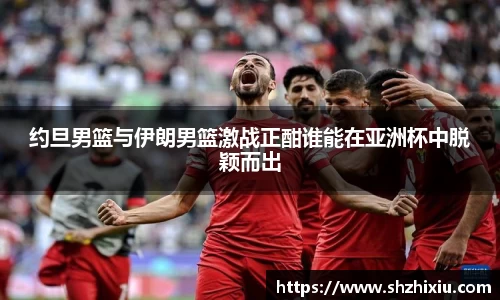 约旦男篮与伊朗男篮激战正酣谁能在亚洲杯中脱颖而出